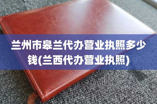兰州市皋兰代办营业执照多少钱(兰西代办营业执照)