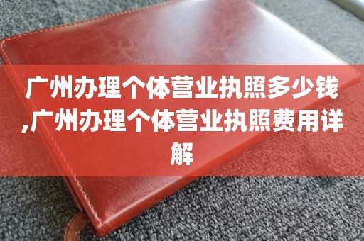 广州办理个体营业执照多少钱,广州办理个体营业执照费用详解