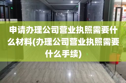 申请办理公司营业执照需要什么材料(办理公司营业执照需要什么手续)