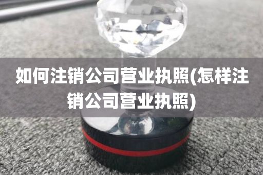 如何注销公司营业执照(怎样注销公司营业执照)