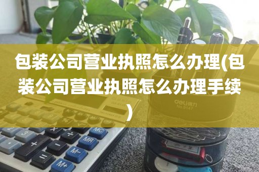 包装公司营业执照怎么办理(包装公司营业执照怎么办理手续)