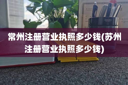 常州注册营业执照多少钱(苏州注册营业执照多少钱)