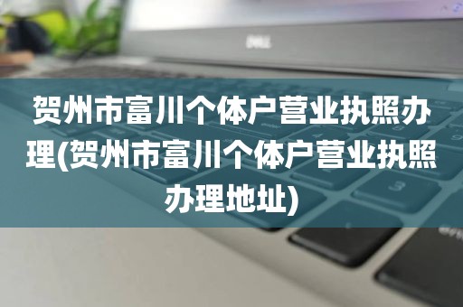 贺州市富川个体户营业执照办理(贺州市富川个体户营业执照办理地址)