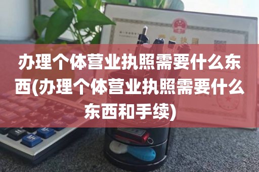 办理个体营业执照需要什么东西(办理个体营业执照需要什么东西和手续)