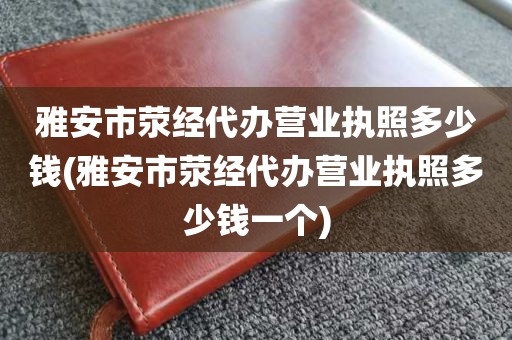 雅安市荥经代办营业执照多少钱(雅安市荥经代办营业执照多少钱一个)