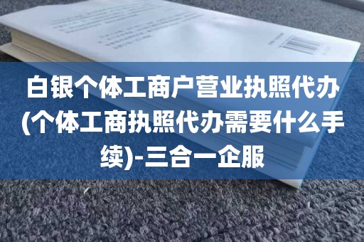白银个体工商户营业执照代办(个体工商执照代办需要什么手续)-三合一企服