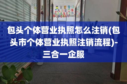 包头个体营业执照怎么注销(包头市个体营业执照注销流程)-三合一企服