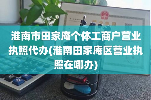 淮南市田家庵个体工商户营业执照代办(淮南田家庵区营业执照在哪办)
