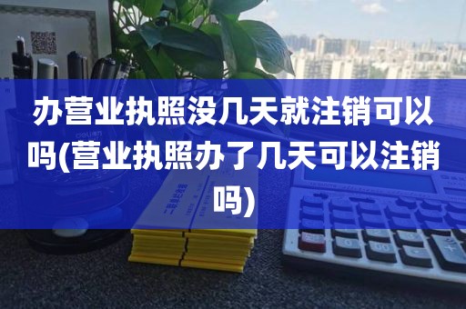 办营业执照没几天就注销可以吗(营业执照办了几天可以注销吗)