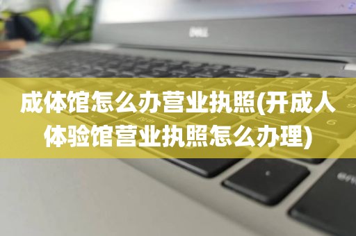 成体馆怎么办营业执照(开成人体验馆营业执照怎么办理)