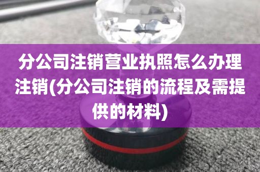 分公司注销营业执照怎么办理注销(分公司注销的流程及需提供的材料)