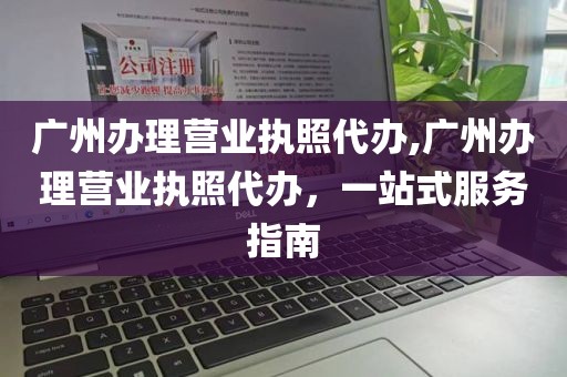 广州办理营业执照代办,广州办理营业执照代办，一站式服务指南