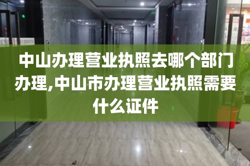 中山办理营业执照去哪个部门办理,中山市办理营业执照需要什么证件
