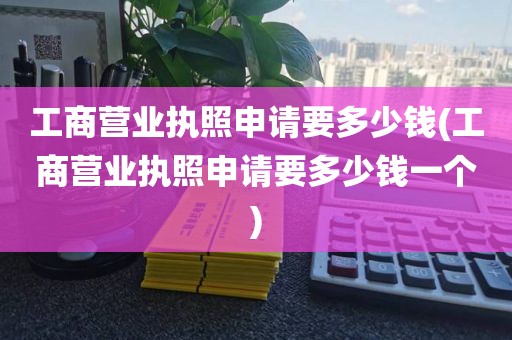 工商营业执照申请要多少钱(工商营业执照申请要多少钱一个)
