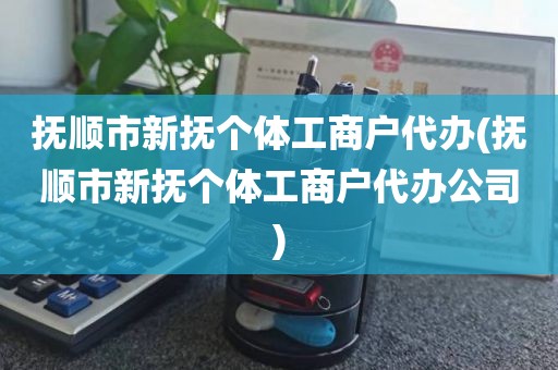抚顺市新抚个体工商户代办(抚顺市新抚个体工商户代办公司)