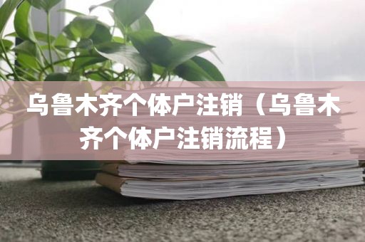 乌鲁木齐个体户注销（乌鲁木齐个体户注销流程）