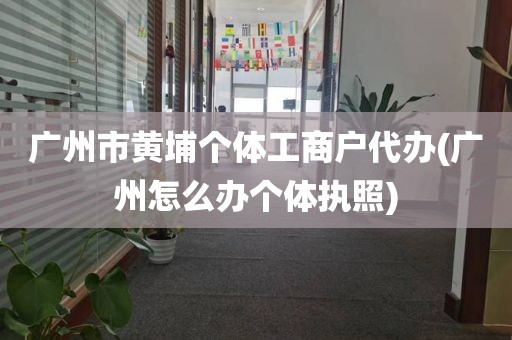 广州市黄埔个体工商户代办(广州怎么办个体执照)