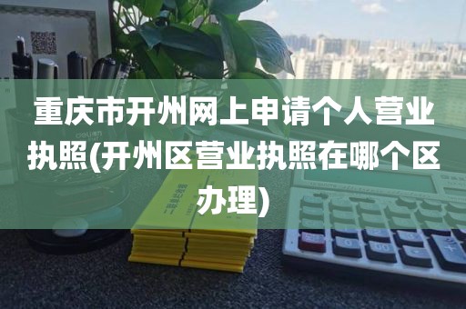 重庆市开州网上申请个人营业执照(开州区营业执照在哪个区办理)