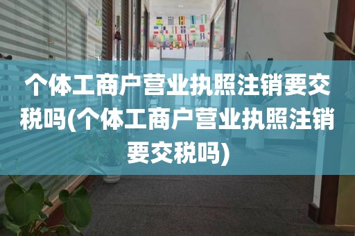 个体工商户营业执照注销要交税吗(个体工商户营业执照注销要交税吗)