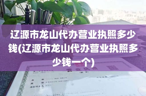 辽源市龙山代办营业执照多少钱(辽源市龙山代办营业执照多少钱一个)