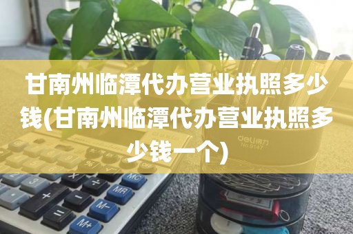 甘南州临潭代办营业执照多少钱(甘南州临潭代办营业执照多少钱一个)