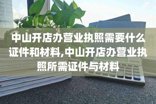 中山开店办营业执照需要什么证件和材料,中山开店办营业执照所需证件与材料