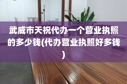 武威市天祝代办一个营业执照的多少钱(代办营业执照好多钱)