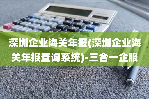 深圳企业海关年报(深圳企业海关年报查询系统)-三合一企服