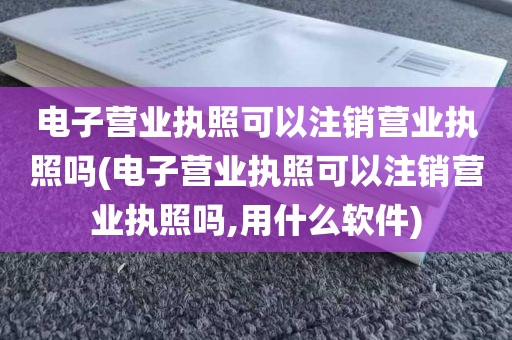 电子营业执照可以注销营业执照吗(电子营业执照可以注销营业执照吗,用什么软件)