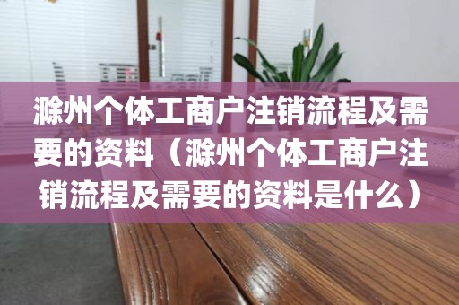 滁州个体工商户注销流程及需要的资料（滁州个体工商户注销流程及需要的资料是什么）
