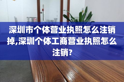 深圳市个体营业执照怎么注销掉,深圳个体工商营业执照怎么注销?