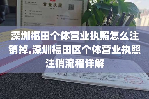 深圳福田个体营业执照怎么注销掉,深圳福田区个体营业执照注销流程详解