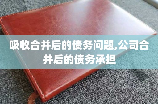 吸收合并后的债务问题,公司合并后的债务承担