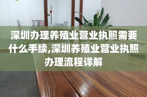 深圳办理养殖业营业执照需要什么手续,深圳养殖业营业执照办理流程详解