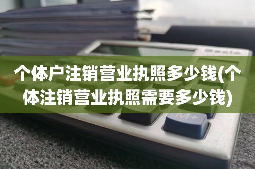 个体户注销营业执照多少钱(个体注销营业执照需要多少钱)