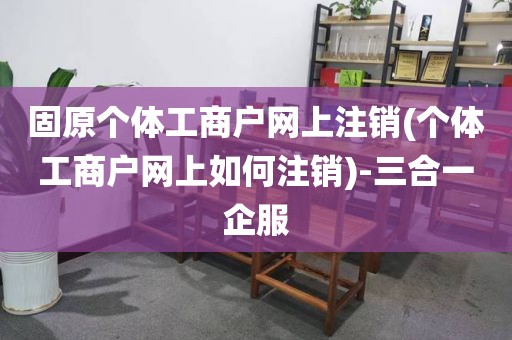 固原个体工商户网上注销(个体工商户网上如何注销)-三合一企服