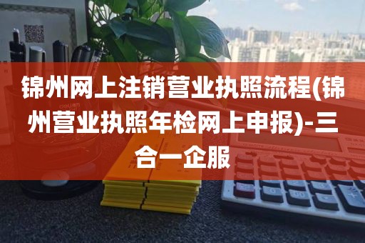 锦州网上注销营业执照流程(锦州营业执照年检网上申报)-三合一企服