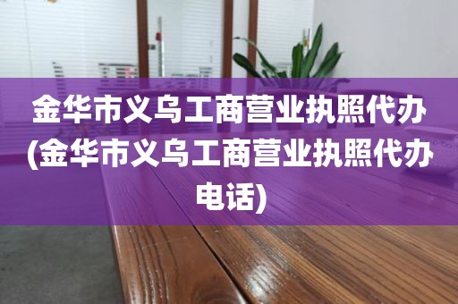 金华市义乌工商营业执照代办(金华市义乌工商营业执照代办电话)
