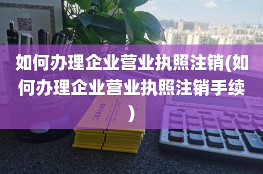 如何办理企业营业执照注销(如何办理企业营业执照注销手续)