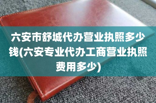 六安市舒城代办营业执照多少钱(六安专业代办工商营业执照费用多少)