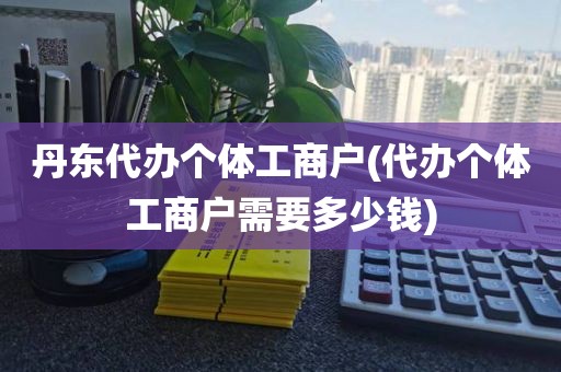 丹东代办个体工商户(代办个体工商户需要多少钱)