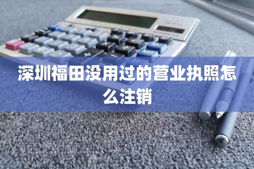 深圳福田没用过的营业执照怎么注销