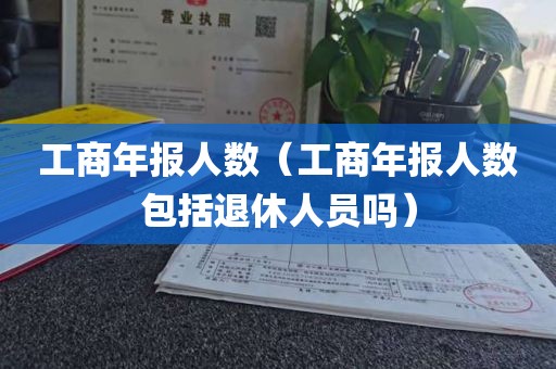 工商年报人数（工商年报人数包括退休人员吗）