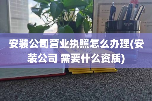 安装公司营业执照怎么办理(安装公司 需要什么资质)