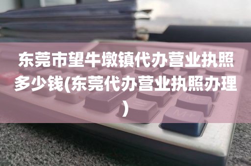 东莞市望牛墩镇代办营业执照多少钱(东莞代办营业执照办理)