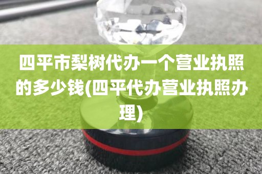 四平市梨树代办一个营业执照的多少钱(四平代办营业执照办理)