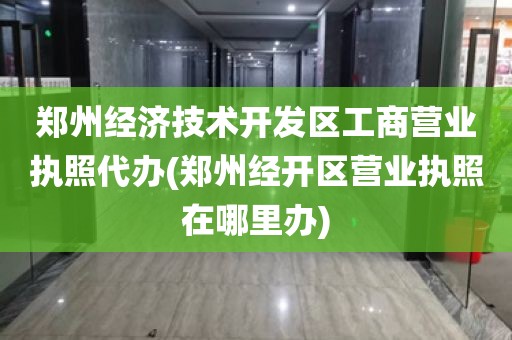 郑州经济技术开发区工商营业执照代办(郑州经开区营业执照在哪里办)