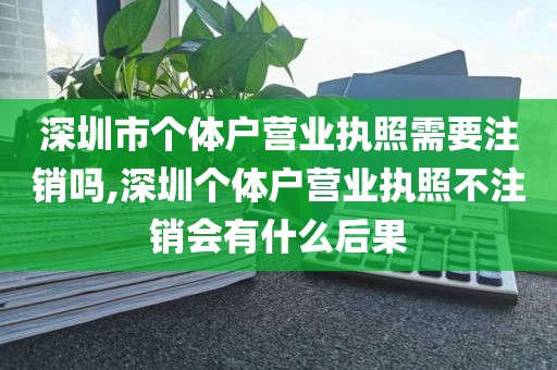 深圳市个体户营业执照需要注销吗,深圳个体户营业执照不注销会有什么后果