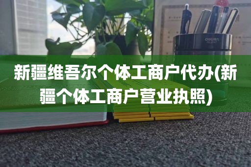 新疆维吾尔个体工商户代办(新疆个体工商户营业执照)