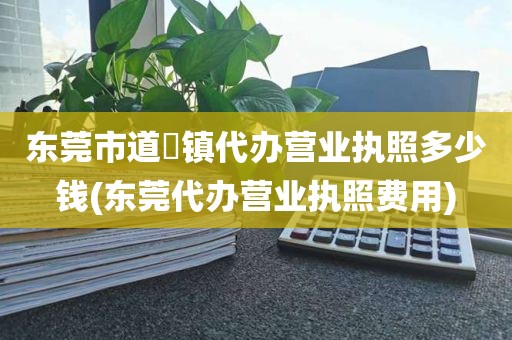 东莞市道滘镇代办营业执照多少钱(东莞代办营业执照费用)